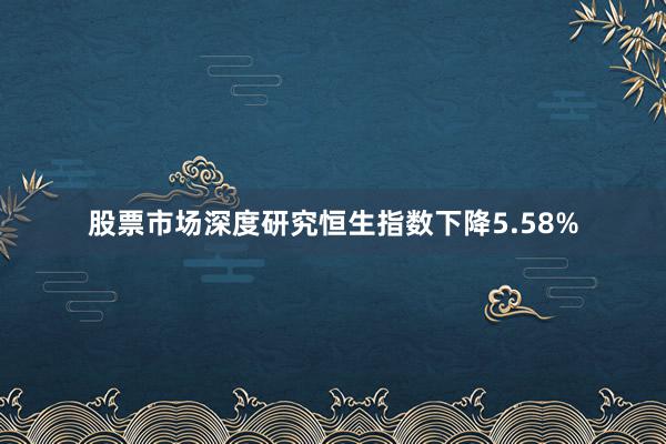 股票市场深度研究恒生指数下降5.58%