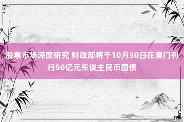 股票市场深度研究 财政部将于10月30日在澳门刊行50亿元东谈主民币国债