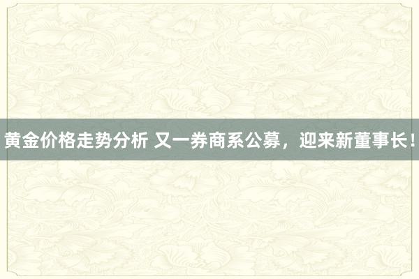 黄金价格走势分析 又一券商系公募，迎来新董事长！