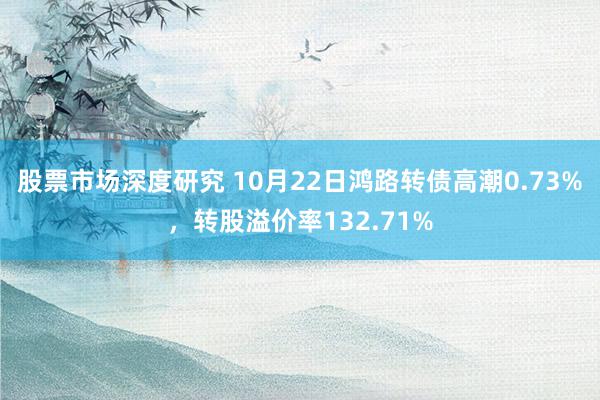 股票市场深度研究 10月22日鸿路转债高潮0.73%，转股溢价率132.71%