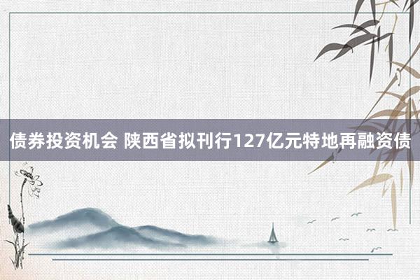 债券投资机会 陕西省拟刊行127亿元特地再融资债