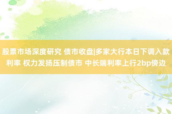 股票市场深度研究 债市收盘|多家大行本日下调入款利率 权力发扬压制债市 中长端利率上行2bp傍边