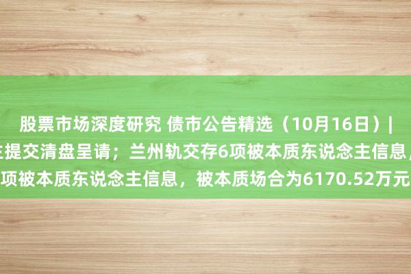 股票市场深度研究 债市公告精选（10月16日）|景瑞控股遭呈请东说念主提交清盘呈请；兰州轨交存6项被本质东说念主信息，被本质场合为6170.52万元