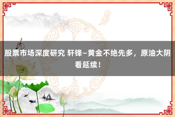 股票市场深度研究 轩锋—黄金不绝先多，原油大阴看延续！