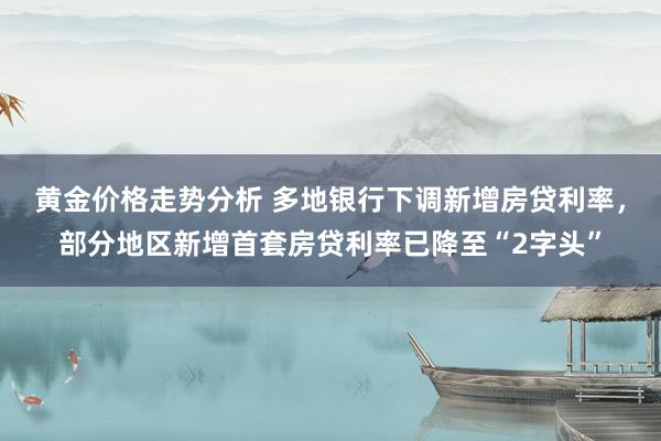 黄金价格走势分析 多地银行下调新增房贷利率，部分地区新增首套房贷利率已降至“2字头”