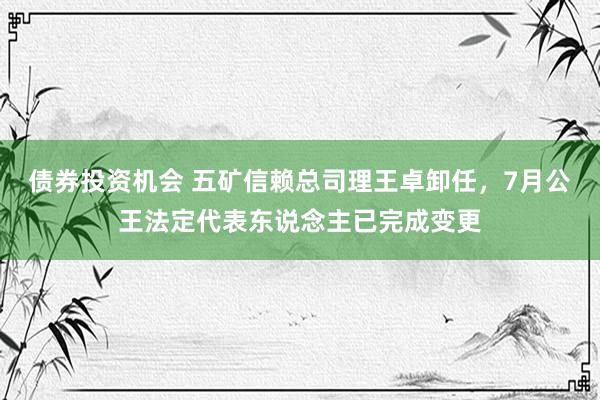 债券投资机会 五矿信赖总司理王卓卸任，7月公王法定代表东说念主已完成变更