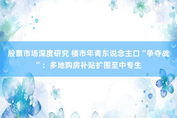 股票市场深度研究 楼市年青东说念主口“争夺战”：多地购房补贴扩围至中专生