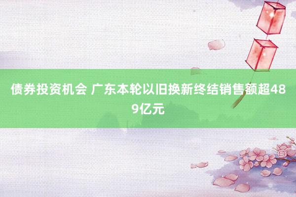 债券投资机会 广东本轮以旧换新终结销售额超489亿元