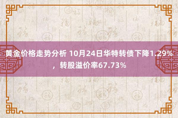 黄金价格走势分析 10月24日华特转债下降1.29%，转股溢价率67.73%