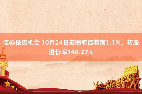 债券投资机会 10月24日宏图转债着落1.1%，转股溢价率140.27%