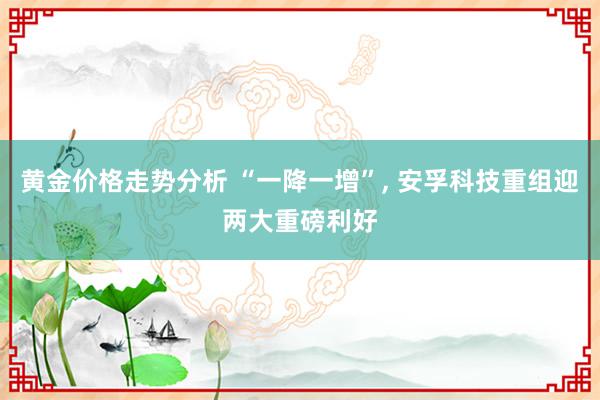 黄金价格走势分析 “一降一增”, 安孚科技重组迎两大重磅利好