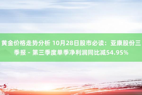 黄金价格走势分析 10月28日股市必读：亚康股份三季报 - 第三季度单季净利润同比减54.95%