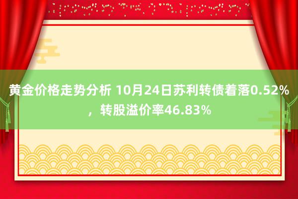 黄金价格走势分析 10月24日苏利转债着落0.52%，转股溢价率46.83%