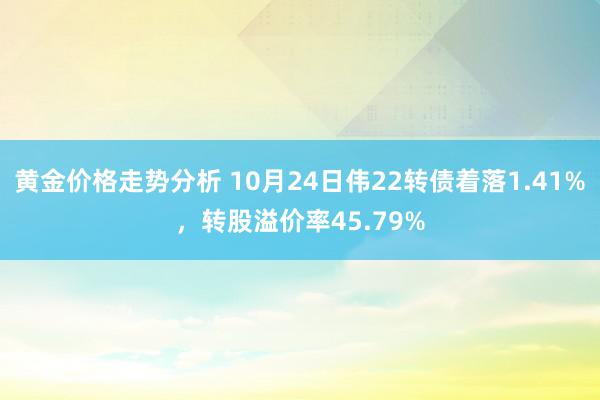 黄金价格走势分析 10月24日伟22转债着落1.41%，转股溢价率45.79%