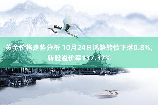 黄金价格走势分析 10月24日鸿路转债下落0.8%，转股溢价率137.37%