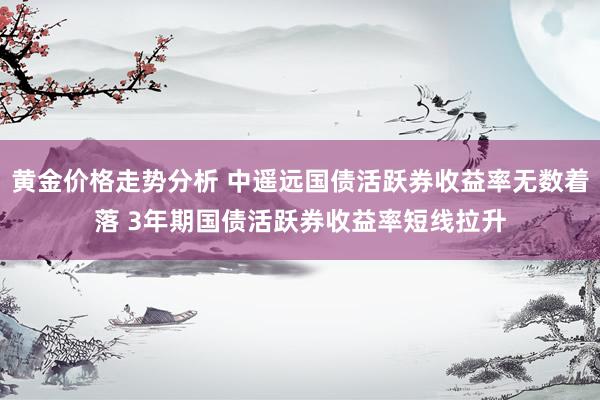 黄金价格走势分析 中遥远国债活跃券收益率无数着落 3年期国债活跃券收益率短线拉升