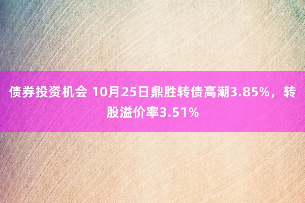 债券投资机会 10月25日鼎胜转债高潮3.85%，转股溢价率3.51%