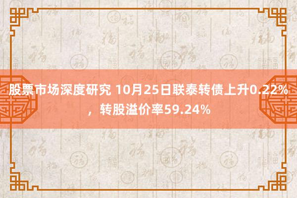 股票市场深度研究 10月25日联泰转债上升0.22%，转股溢价率59.24%