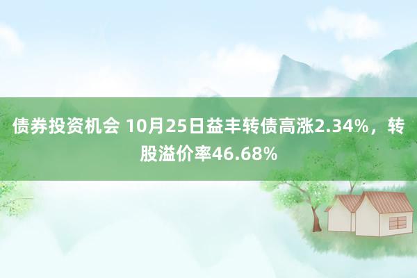 债券投资机会 10月25日益丰转债高涨2.34%，转股溢价率46.68%