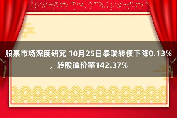 股票市场深度研究 10月25日泰瑞转债下降0.13%，转股溢价率142.37%