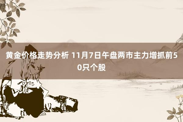 黄金价格走势分析 11月7日午盘两市主力增抓前50只个股