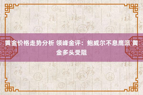 黄金价格走势分析 领峰金评：鲍威尔不息鹰派 黄金多头受阻