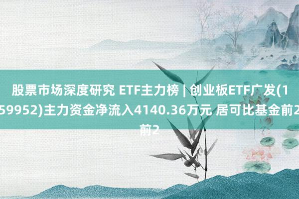 股票市场深度研究 ETF主力榜 | 创业板ETF广发(159952)主力资金净流入4140.36万元 居可比基金前2