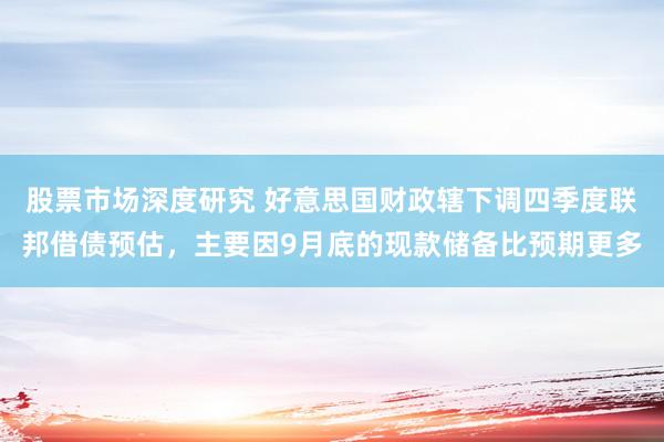 股票市场深度研究 好意思国财政辖下调四季度联邦借债预估，主要因9月底的现款储备比预期更多