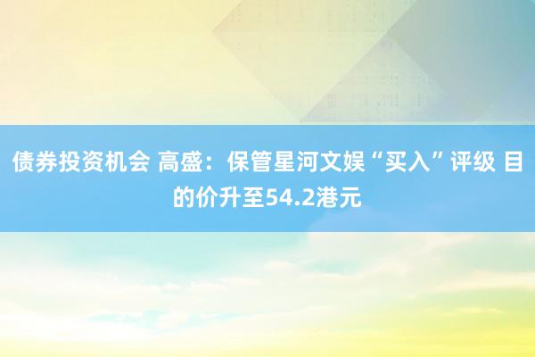 债券投资机会 高盛：保管星河文娱“买入”评级 目的价升至54.2港元