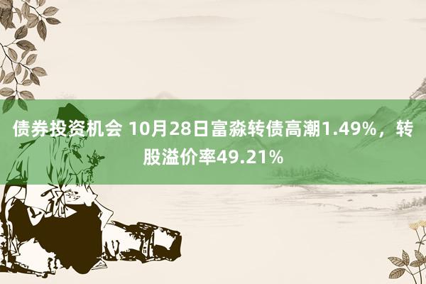 债券投资机会 10月28日富淼转债高潮1.49%，转股溢价率49.21%