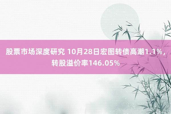 股票市场深度研究 10月28日宏图转债高潮1.1%，转股溢价率146.05%