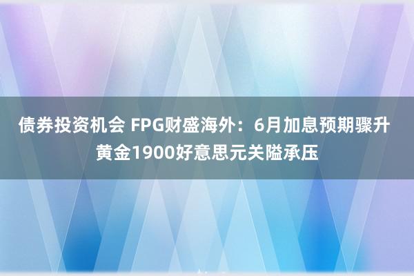 债券投资机会 FPG财盛海外：6月加息预期骤升 黄金1900好意思元关隘承压