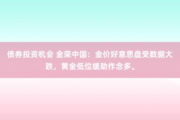 债券投资机会 金荣中国：金价好意思盘受数据大跌，黄金低位缓助作念多。