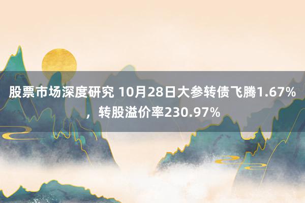 股票市场深度研究 10月28日大参转债飞腾1.67%，转股溢价率230.97%