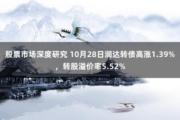 股票市场深度研究 10月28日润达转债高涨1.39%，转股溢价率5.52%