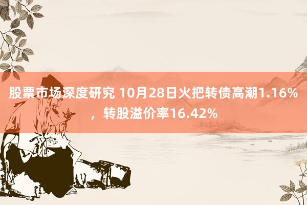 股票市场深度研究 10月28日火把转债高潮1.16%，转股溢价率16.42%