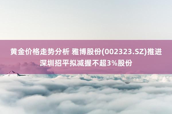 黄金价格走势分析 雅博股份(002323.SZ)推进深圳招平拟减握不超3%股份