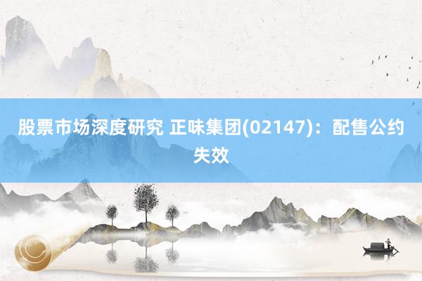 股票市场深度研究 正味集团(02147)：配售公约失效