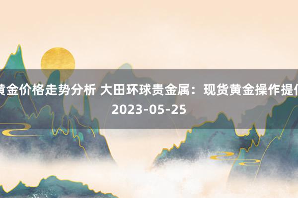 黄金价格走势分析 大田环球贵金属：现货黄金操作提倡2023-05-25