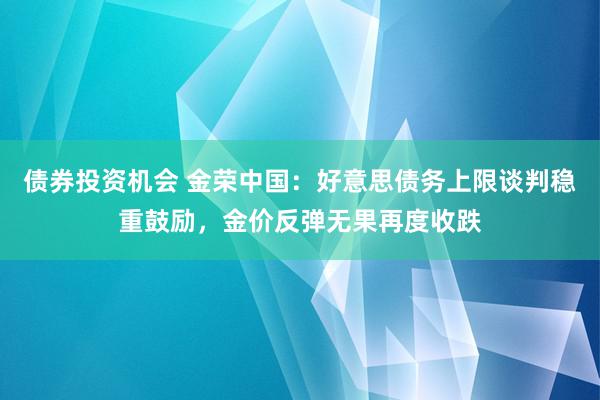 债券投资机会 金荣中国：好意思债务上限谈判稳重鼓励，金价反弹无果再度收跌