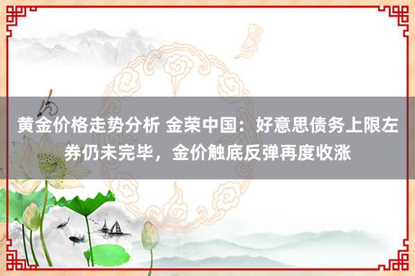 黄金价格走势分析 金荣中国：好意思债务上限左券仍未完毕，金价触底反弹再度收涨