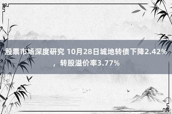 股票市场深度研究 10月28日城地转债下降2.42%，转股溢价率3.77%