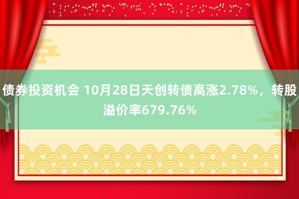 债券投资机会 10月28日天创转债高涨2.78%，转股溢价率679.76%