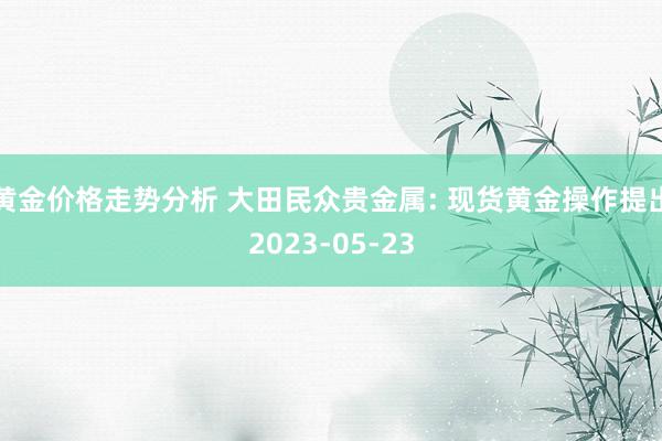 黄金价格走势分析 大田民众贵金属: 现货黄金操作提出2023-05-23