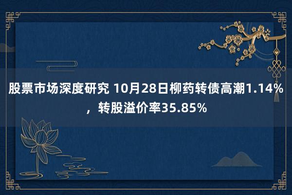 股票市场深度研究 10月28日柳药转债高潮1.14%，转股溢价率35.85%