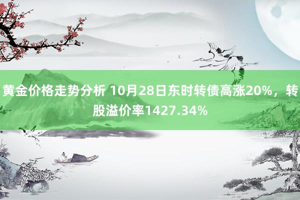 黄金价格走势分析 10月28日东时转债高涨20%，转股溢价率1427.34%