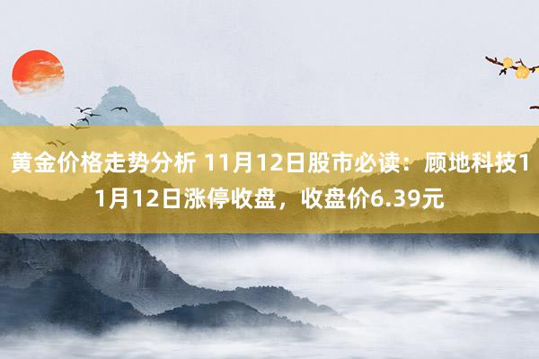 黄金价格走势分析 11月12日股市必读：顾地科技11月12日涨停收盘，收盘价6.39元