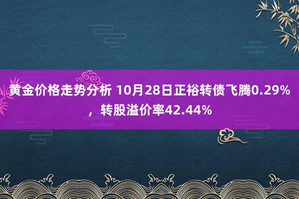 黄金价格走势分析 10月28日正裕转债飞腾0.29%，转股溢价率42.44%