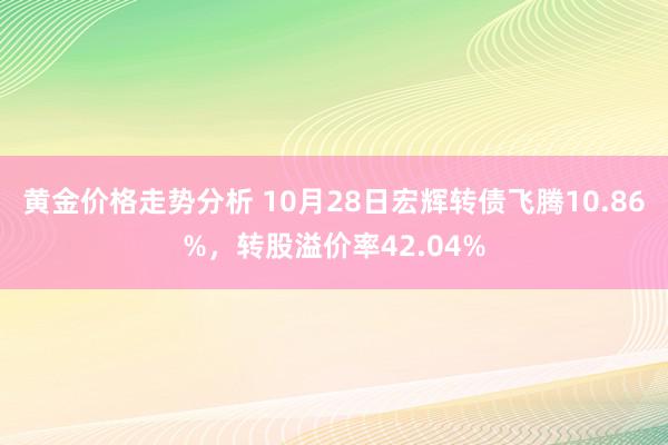 黄金价格走势分析 10月28日宏辉转债飞腾10.86%，转股溢价率42.04%