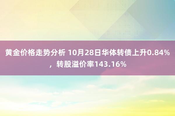 黄金价格走势分析 10月28日华体转债上升0.84%，转股溢价率143.16%